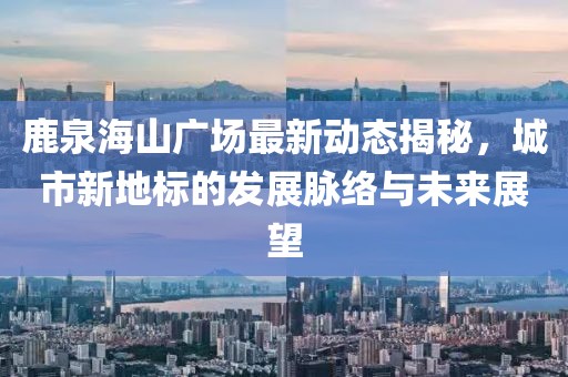 鹿泉海山广场最新动态揭秘，城市新地标的发展脉络与未来展望