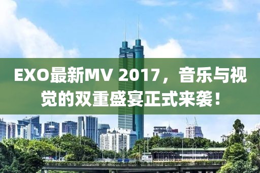 EXO最新MV 2017，音乐与视觉的双重盛宴正式来袭！