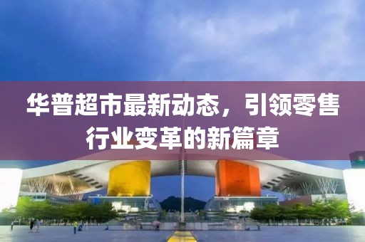 华普超市最新动态，引领零售行业变革的新篇章
