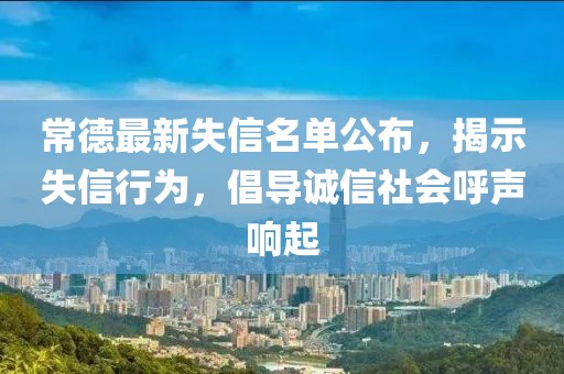 常德最新失信名单公布，揭示失信行为，倡导诚信社会呼声响起