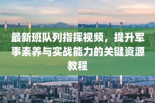 最新班队列指挥视频，提升军事素养与实战能力的关键资源教程