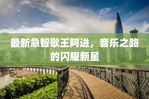 最新急智歌王阿进，音乐之路的闪耀新星