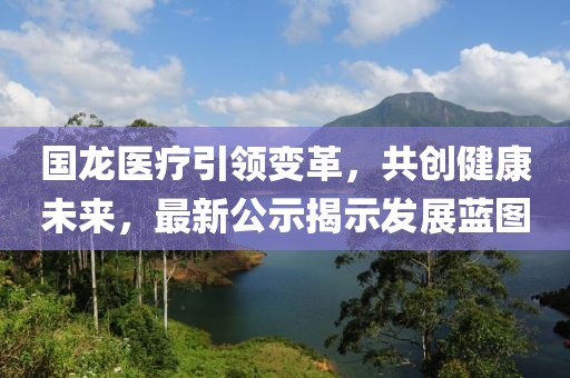 国龙医疗引领变革，共创健康未来，最新公示揭示发展蓝图