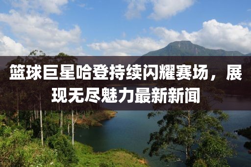 篮球巨星哈登持续闪耀赛场，展现无尽魅力最新新闻