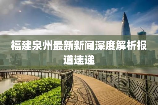 福建泉州最新新闻深度解析报道速递