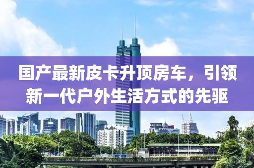国产最新皮卡升顶房车，引领新一代户外生活方式的先驱