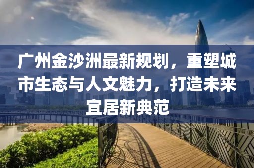 广州金沙洲最新规划，重塑城市生态与人文魅力，打造未来宜居新典范