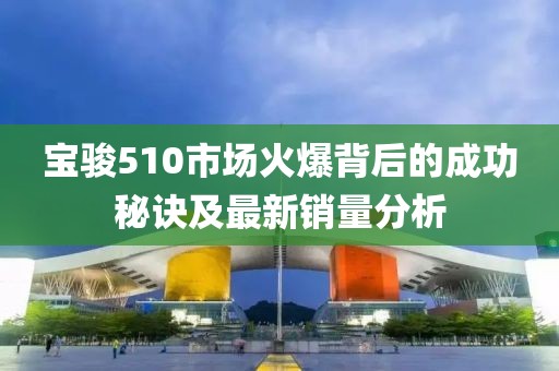 宝骏510市场火爆背后的成功秘诀及最新销量分析