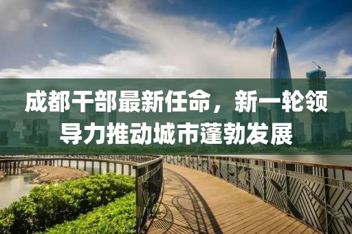 成都干部最新任命，新一轮领导力推动城市蓬勃发展