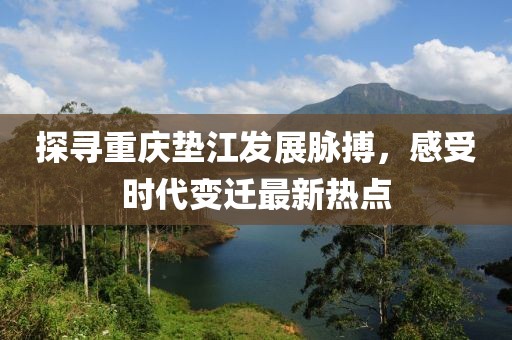 探寻重庆垫江发展脉搏，感受时代变迁最新热点