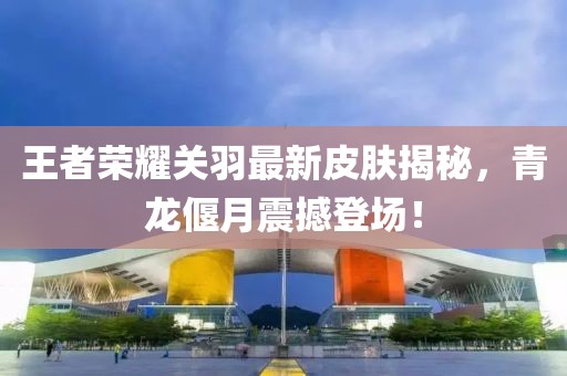 王者荣耀关羽最新皮肤揭秘，青龙偃月震撼登场！