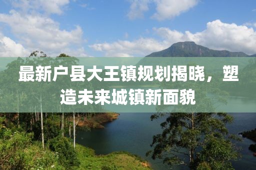 最新户县大王镇规划揭晓，塑造未来城镇新面貌