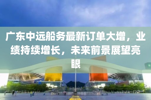 广东中远船务最新订单大增，业绩持续增长，未来前景展望亮眼