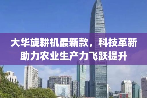 大华旋耕机最新款，科技革新助力农业生产力飞跃提升