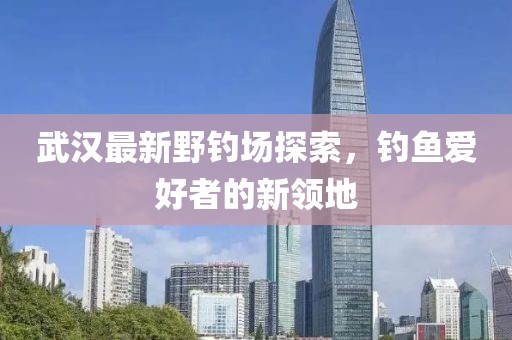 武汉最新野钓场探索，钓鱼爱好者的新领地