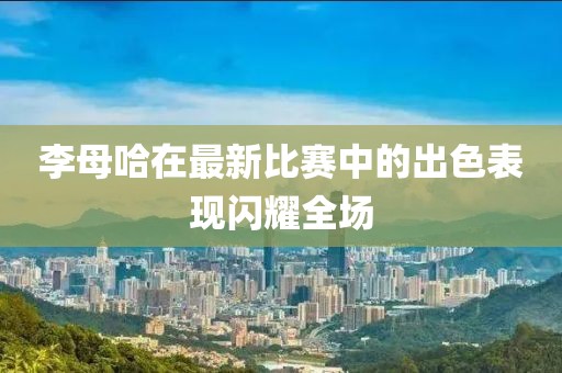李母哈在最新比赛中的出色表现闪耀全场