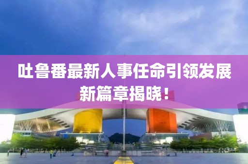 吐鲁番最新人事任命引领发展新篇章揭晓！