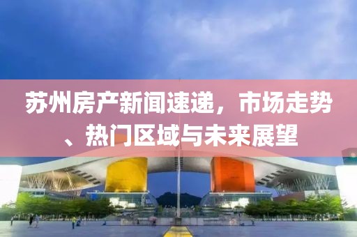 苏州房产新闻速递，市场走势、热门区域与未来展望