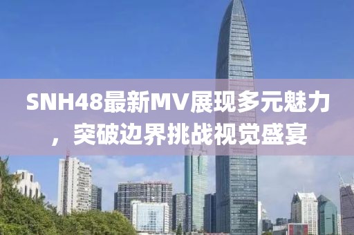 SNH48最新MV展现多元魅力，突破边界挑战视觉盛宴