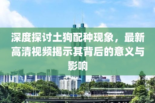 深度探讨土狗配种现象，最新高清视频揭示其背后的意义与影响