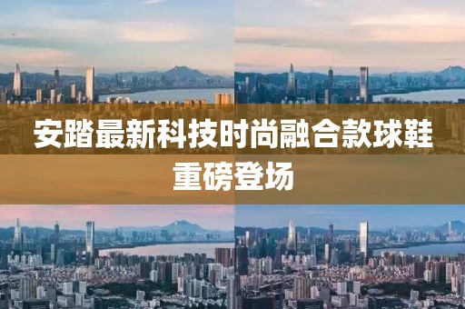 安踏最新科技时尚融合款球鞋重磅登场