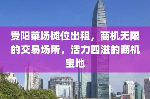 贵阳菜场摊位出租，商机无限的交易场所，活力四溢的商机宝地