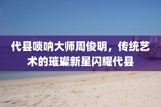 代县唢呐大师周俊明，传统艺术的璀璨新星闪耀代县