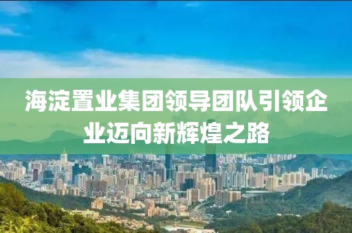 海淀置业集团领导团队引领企业迈向新辉煌之路