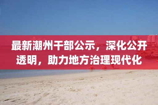 最新潮州干部公示，深化公开透明，助力地方治理现代化
