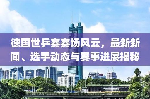 德国世乒赛赛场风云，最新新闻、选手动态与赛事进展揭秘