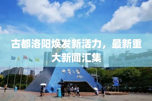 古都洛阳焕发新活力，最新重大新闻汇集