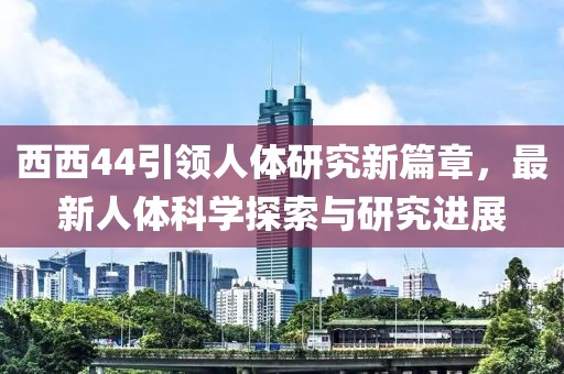 西西44引领人体研究新篇章，最新人体科学探索与研究进展