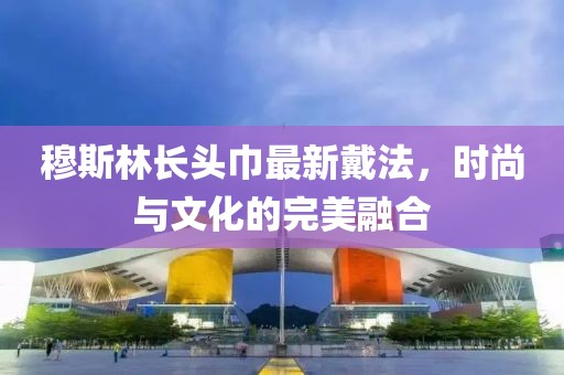 穆斯林长头巾最新戴法，时尚与文化的完美融合