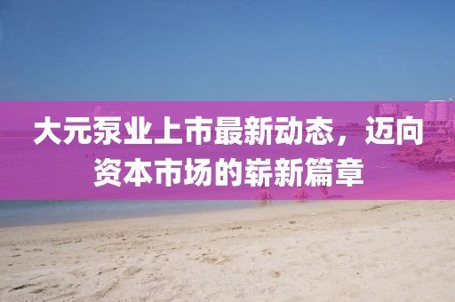 大元泵业上市最新动态，迈向资本市场的崭新篇章