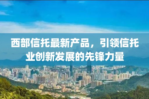 西部信托最新产品，引领信托业创新发展的先锋力量
