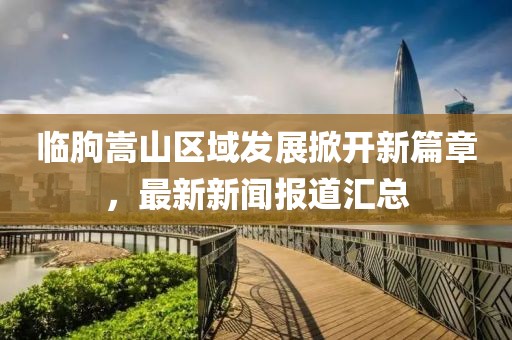 临朐嵩山区域发展掀开新篇章，最新新闻报道汇总