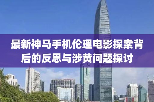 最新神马手机伦理电影探索背后的反思与涉黄问题探讨