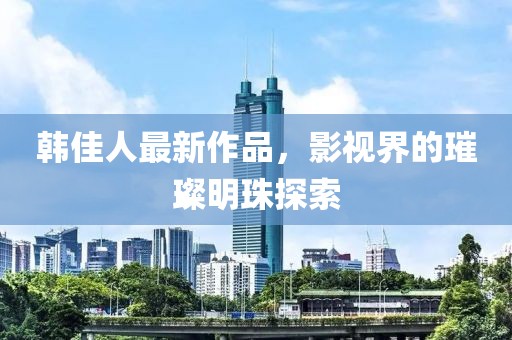 韩佳人最新作品，影视界的璀璨明珠探索