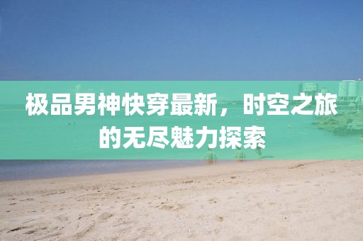 极品男神快穿最新，时空之旅的无尽魅力探索