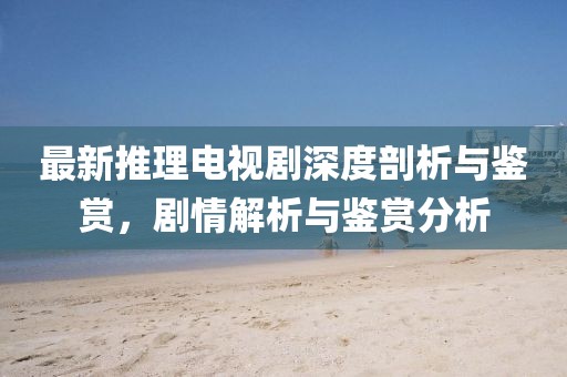 最新推理电视剧深度剖析与鉴赏，剧情解析与鉴赏分析