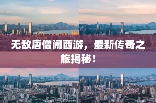 无敌唐僧闹西游，最新传奇之旅揭秘！