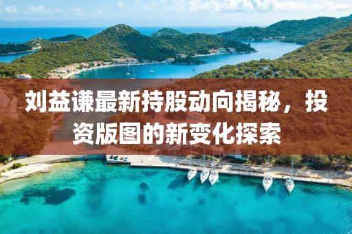 刘益谦最新持股动向揭秘，投资版图的新变化探索