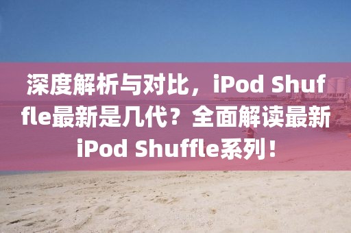 深度解析与对比，iPod Shuffle最新是几代？全面解读最新iPod Shuffle系列！