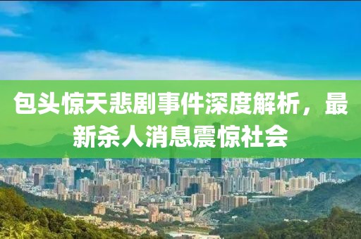 包头惊天悲剧事件深度解析，最新杀人消息震惊社会