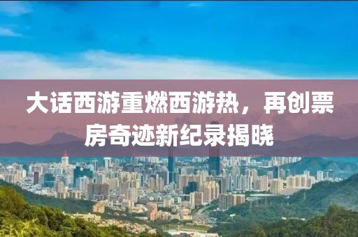 大话西游重燃西游热，再创票房奇迹新纪录揭晓