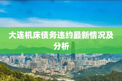 大连机床债务违约最新情况及分析