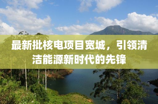 最新批核电项目宽城，引领清洁能源新时代的先锋