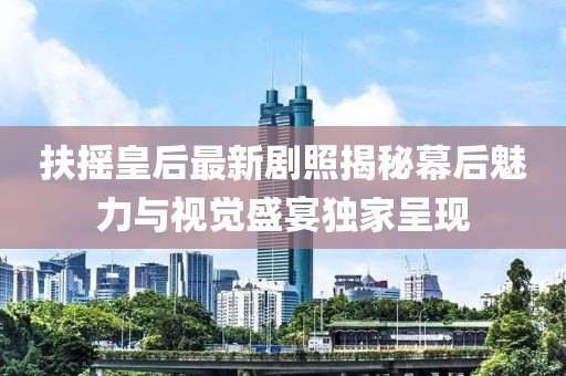 扶摇皇后最新剧照揭秘幕后魅力与视觉盛宴独家呈现