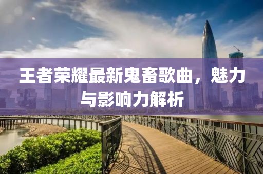 王者荣耀最新鬼畜歌曲，魅力与影响力解析
