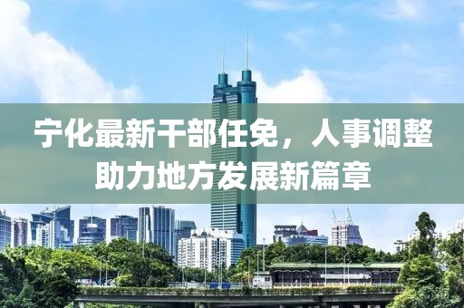 宁化最新干部任免，人事调整助力地方发展新篇章